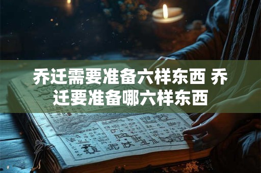 乔迁需要准备六样东西 乔迁要准备哪六样东西 乔迁需要准备六样东西 乔迁要准备哪六样东西