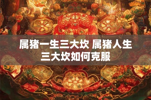 属猪一生三大坎 属猪人生三大坎如何克服 属猪一生三大坎 属猪人生三大坎如何克服