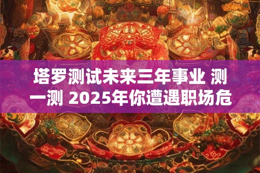 塔罗测试未来三年事业 测一测 2025年你遭遇职场危机的概率