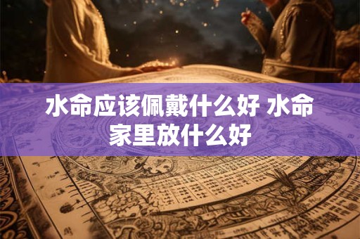 水命应该佩戴什么好 水命家里放什么好