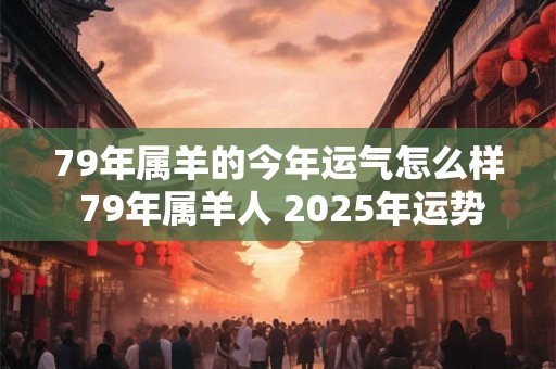 79年属羊的今年运气怎么样 79年属羊人 2025年运势最新分析