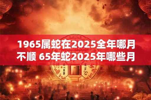 1965属蛇在2025全年哪月不顺 65年蛇2025年哪些月份最倒霉