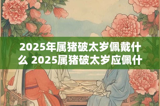 2025年属猪破太岁佩戴什么 2025属猪破太岁应佩什么