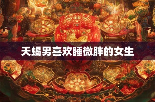天蝎男喜欢睡微胖的女生 天蝎男喜欢睡微胖的女生