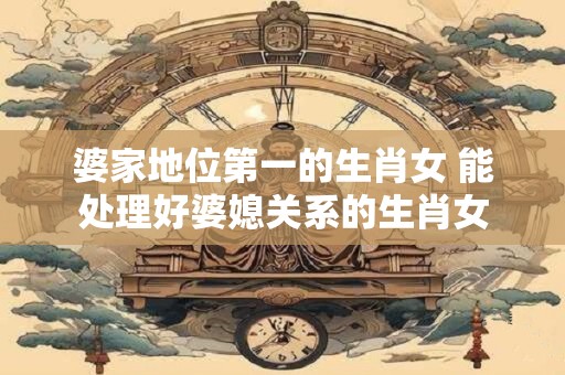 婆家地位第一的生肖女 能处理好婆媳关系的生肖女