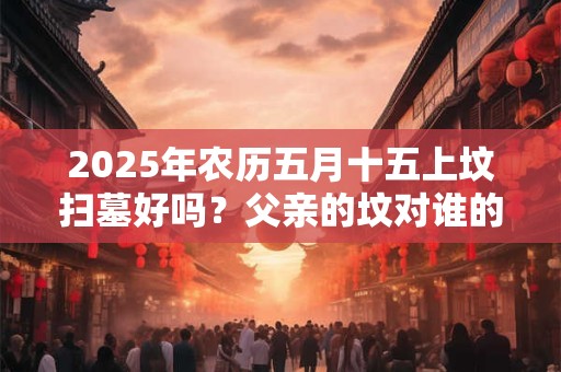 2025年农历五月十五上坟扫墓好吗？父亲的坟对谁的影响大？