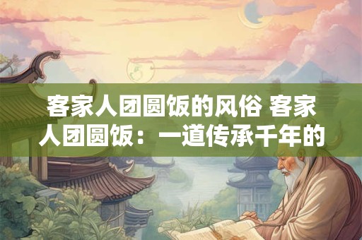客家人团圆饭的风俗 客家人团圆饭：一道传承千年的家族盛宴