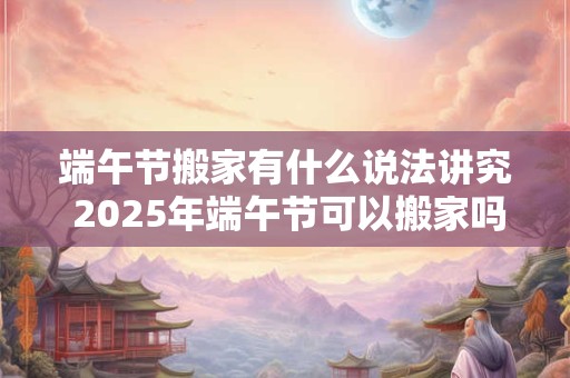 端午节搬家有什么说法讲究 2025年端午节可以搬家吗