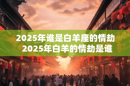 2025年谁是白羊座的情劫  2025年白羊的情劫是谁