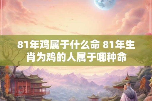 81年鸡属于什么命 81年生肖为鸡的人属于哪种命