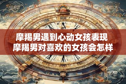 摩羯男遇到心动女孩表现 摩羯男对喜欢的女孩会怎样