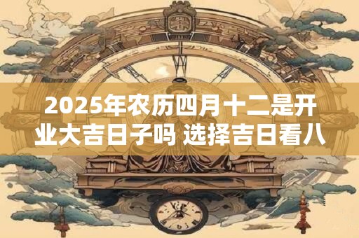 2025年农历四月十二是开业大吉日子吗 选择吉日看八字