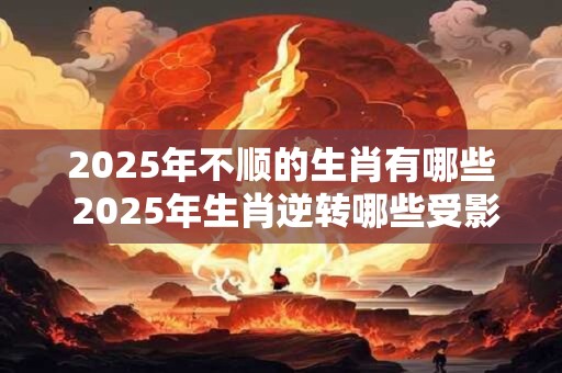 2025年不顺的生肖有哪些 2025年生肖逆转哪些受影响