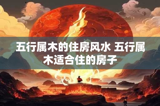 五行属木的住房风水 五行属木适合住的房子