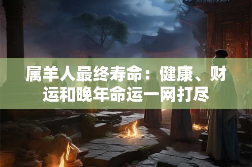 属羊人最终寿命：健康、财运和晚年命运一网打尽