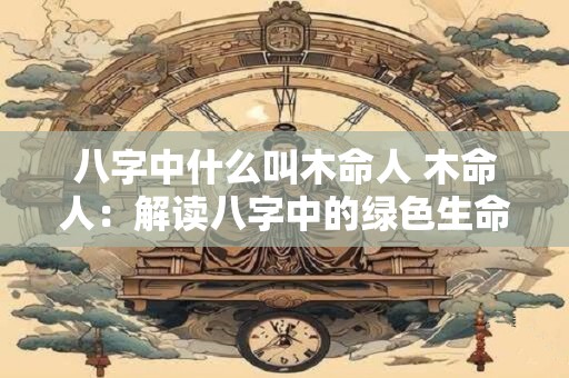 八字中什么叫木命人 木命人：解读八字中的绿色生命力