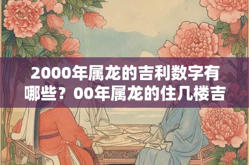 2000年属龙的吉利数字有哪些?00年属龙的住几楼吉利 2000年属龙的吉利数字有哪些?00年属龙的住几楼吉利