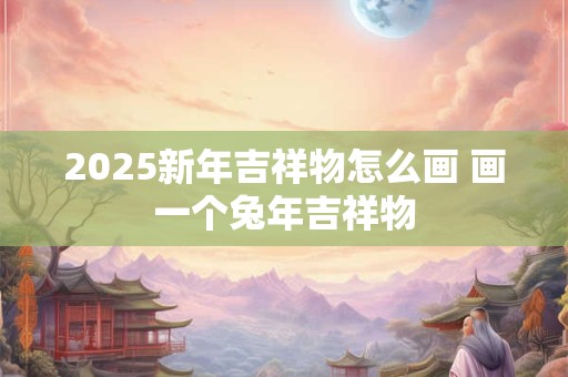 2025新年吉祥物怎么画 画一个兔年吉祥物 2025新年吉祥物怎么画 画一个兔年吉祥物