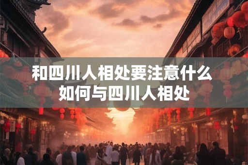 和四川人相处要注意什么 如何与四川人相处 和四川人相处要注意什么 如何与四川人相处