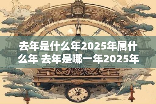 详细阅读:去年是什么年2025年属什么年 去年是哪一年2025年属于什么年 去年是什么年2025年属什么年 去年是哪一年2025年属于什么年