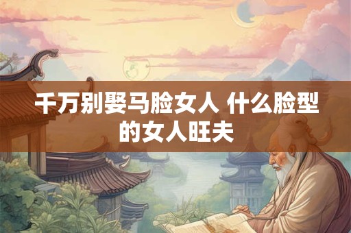 千万别娶马脸女人 什么脸型的女人旺夫 千万别娶马脸女人 什么脸型的女人旺夫