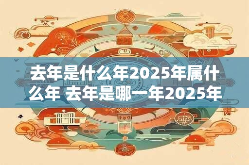 去年是什么年2025年属什么年 去年是哪一年2025年属于哪个生肖 去年是什么年2025年属什么年 去年是哪一年2025年属于哪个生肖