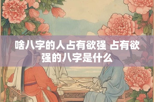 啥八字的人占有欲强 占有欲强的八字是什么 啥八字的人占有欲强 占有欲强的八字是什么