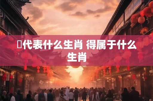 嘚代表什么生肖 得属于什么生肖