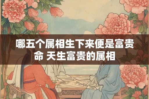 哪五个属相生下来便是富贵命 天生富贵的属相