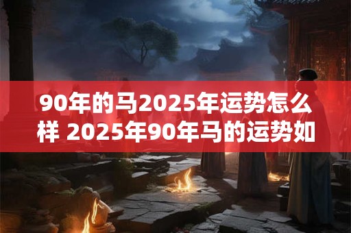 90年的马2025年运势怎么样 2025年90年马的运势如何