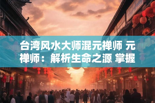 台湾风水大师混元禅师 元禅师：解析生命之源 掌握未来之航