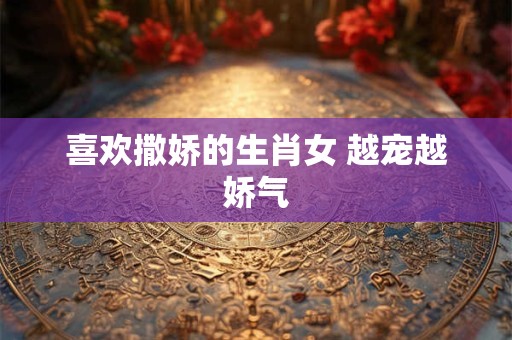 喜欢撒娇的生肖女 越宠越娇气 喜欢撒娇的生肖女 越宠越娇气