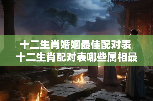 十二生肖婚姻最佳配对表 十二生肖配对表哪些属相最般配