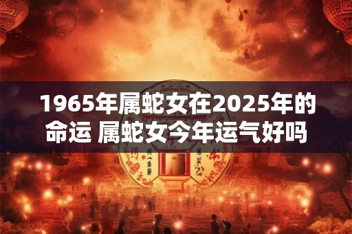 1965年属蛇女在2025年的命运 属蛇女今年运气好吗