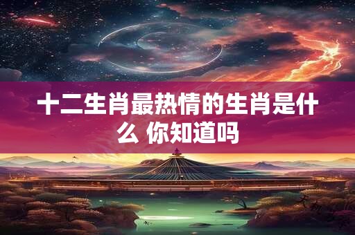 十二生肖最热情的生肖是什么 你知道吗