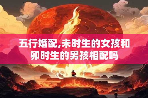 五行婚配,未时生的女孩和卯时生的男孩相配吗