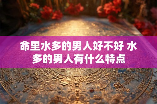 命里水多的男人好不好 水多的男人有什么特点