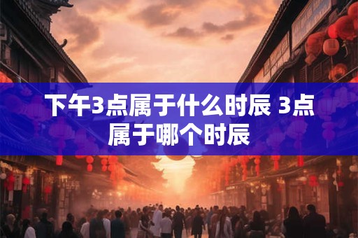 下午3点属于什么时辰 3点属于哪个时辰 下午3点属于什么时辰 3点属于哪个时辰