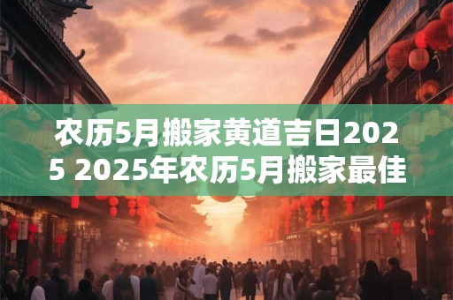 农历5月搬家黄道吉日2025 2025年农历5月搬家最佳吉日 农历5月搬家黄道吉日2025 2025年农历5月搬家最佳吉日