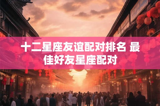 十二星座友谊配对排名 最佳好友星座配对