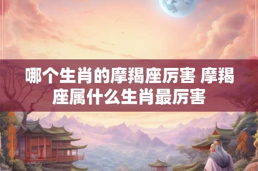 哪个生肖的摩羯座厉害 摩羯座属什么生肖最厉害 哪个生肖的摩羯座厉害 摩羯座属什么生肖最厉害