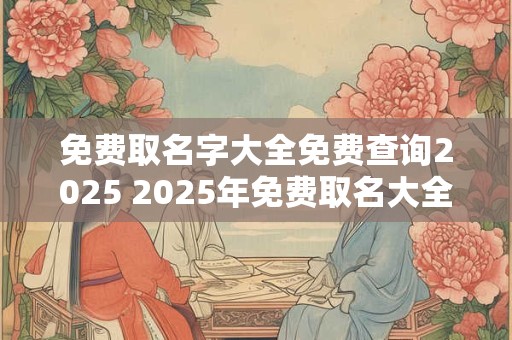 免费取名字大全免费查询2025 2025年免费取名大全还可以免费查询 免费取名字大全免费查询2025 2025年免费取名大全还可以免费查询