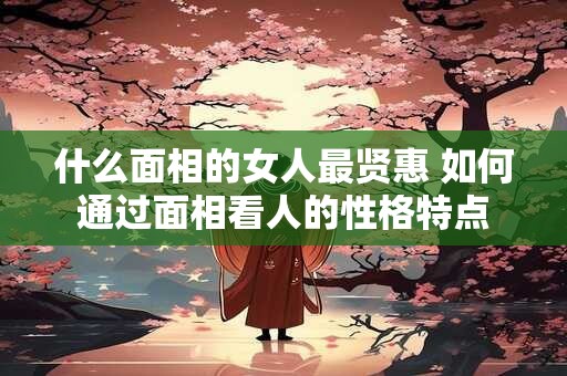 什么面相的女人最贤惠 如何通过面相看人的性格特点