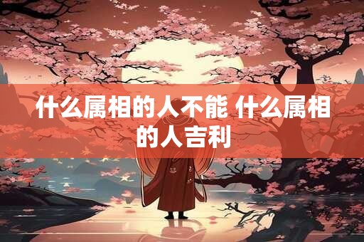 什么属相的人不能 什么属相的人吉利