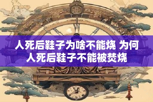 人死后鞋子为啥不能烧 为何人死后鞋子不能被焚烧 人死后鞋子为啥不能烧 为何人死后鞋子不能被焚烧