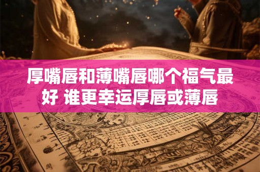 厚嘴唇和薄嘴唇哪个福气最好 谁更幸运厚唇或薄唇