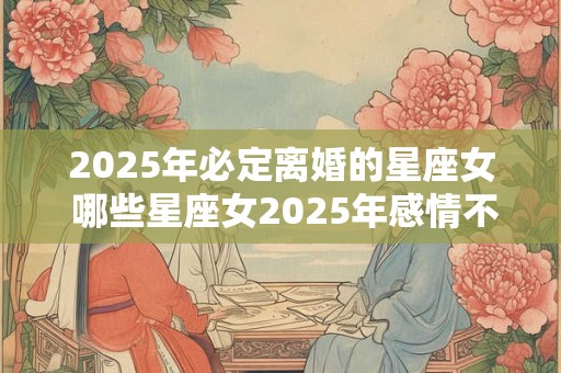 2025年必定离婚的星座女 哪些星座女2025年感情不好 2025年必定离婚的星座女 哪些星座女2025年感情不好