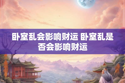 卧室乱会影响财运 卧室乱是否会影响财运