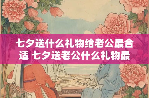 七夕送什么礼物给老公最合适 七夕送老公什么礼物最佳