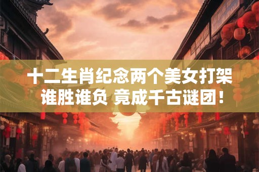 十二生肖纪念两个美女打架 谁胜谁负 竟成千古谜团！